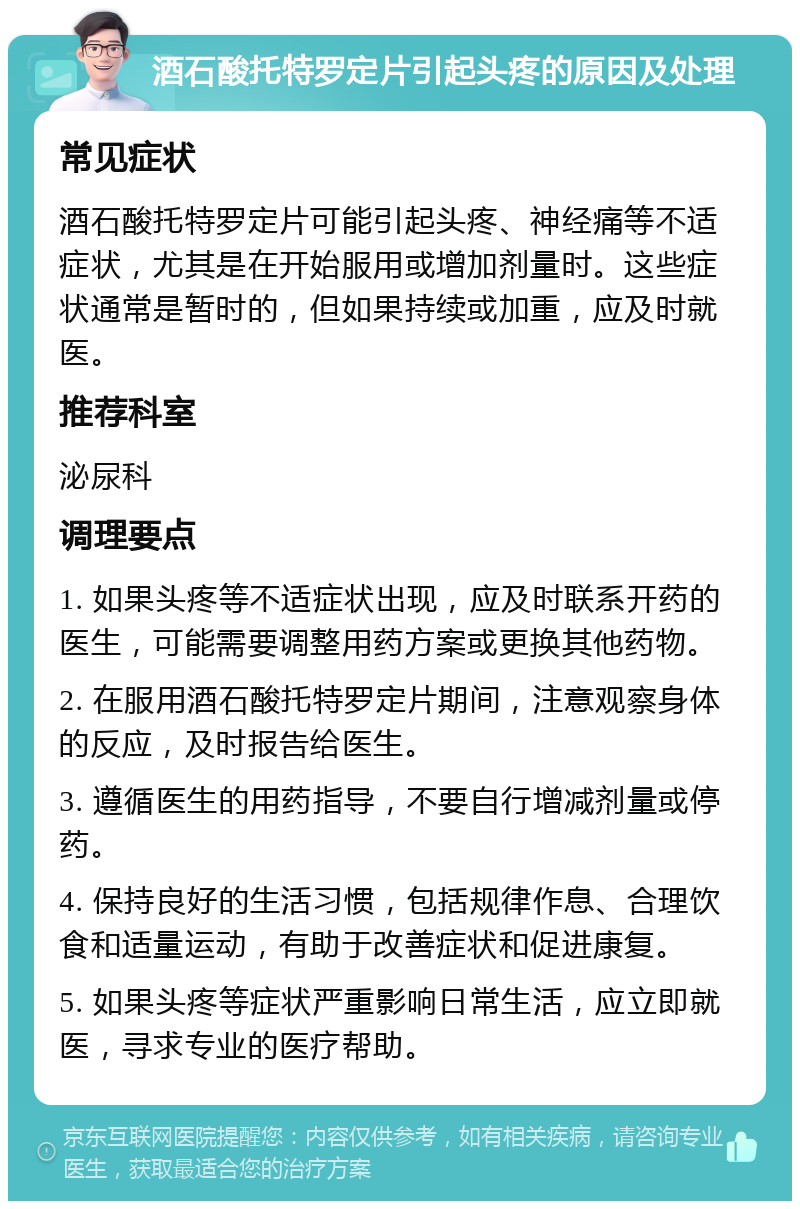 酒石酸托特罗定片引起头疼的原因及处理 常见症状 酒石酸托特罗定片可能引起头疼、神经痛等不适症状，尤其是在开始服用或增加剂量时。这些症状通常是暂时的，但如果持续或加重，应及时就医。 推荐科室 泌尿科 调理要点 1. 如果头疼等不适症状出现，应及时联系开药的医生，可能需要调整用药方案或更换其他药物。 2. 在服用酒石酸托特罗定片期间，注意观察身体的反应，及时报告给医生。 3. 遵循医生的用药指导，不要自行增减剂量或停药。 4. 保持良好的生活习惯，包括规律作息、合理饮食和适量运动，有助于改善症状和促进康复。 5. 如果头疼等症状严重影响日常生活，应立即就医，寻求专业的医疗帮助。