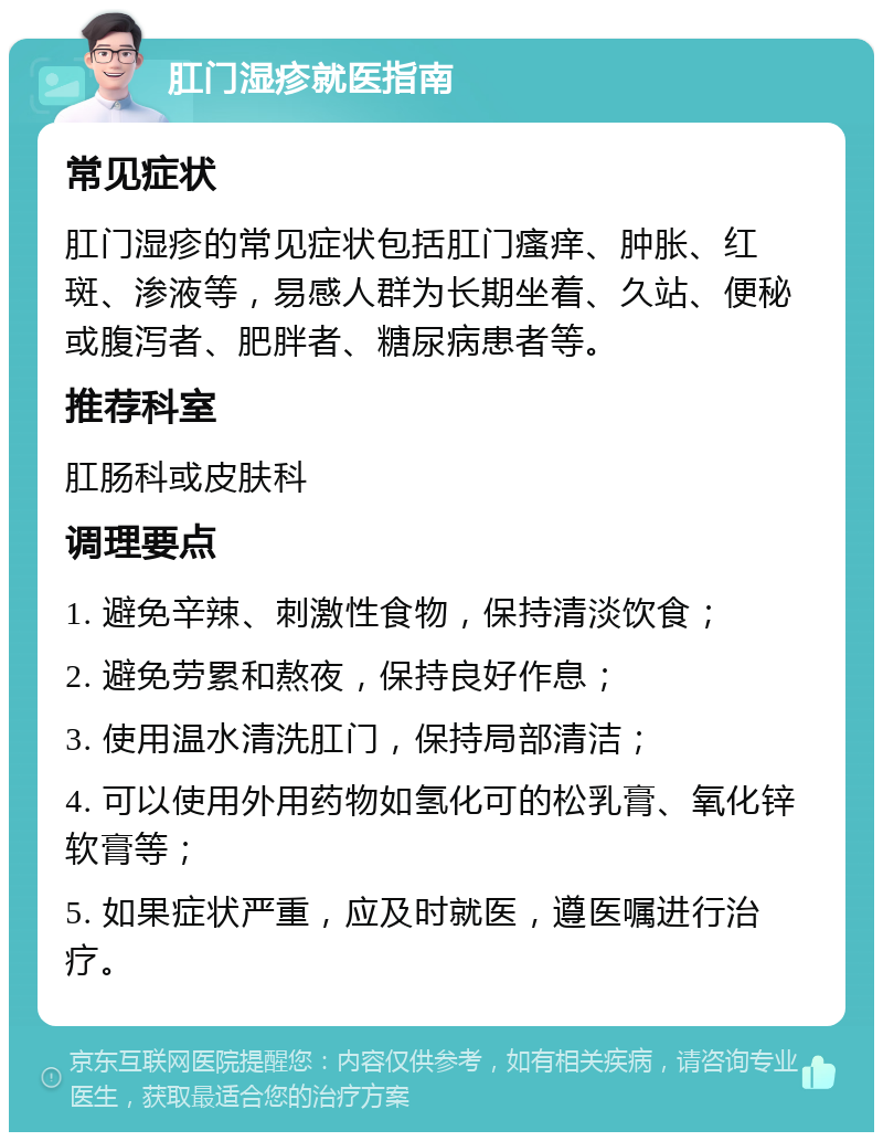 肛门湿疹就医指南 常见症状 肛门湿疹的常见症状包括肛门瘙痒、肿胀、红斑、渗液等，易感人群为长期坐着、久站、便秘或腹泻者、肥胖者、糖尿病患者等。 推荐科室 肛肠科或皮肤科 调理要点 1. 避免辛辣、刺激性食物，保持清淡饮食； 2. 避免劳累和熬夜，保持良好作息； 3. 使用温水清洗肛门，保持局部清洁； 4. 可以使用外用药物如氢化可的松乳膏、氧化锌软膏等； 5. 如果症状严重，应及时就医，遵医嘱进行治疗。