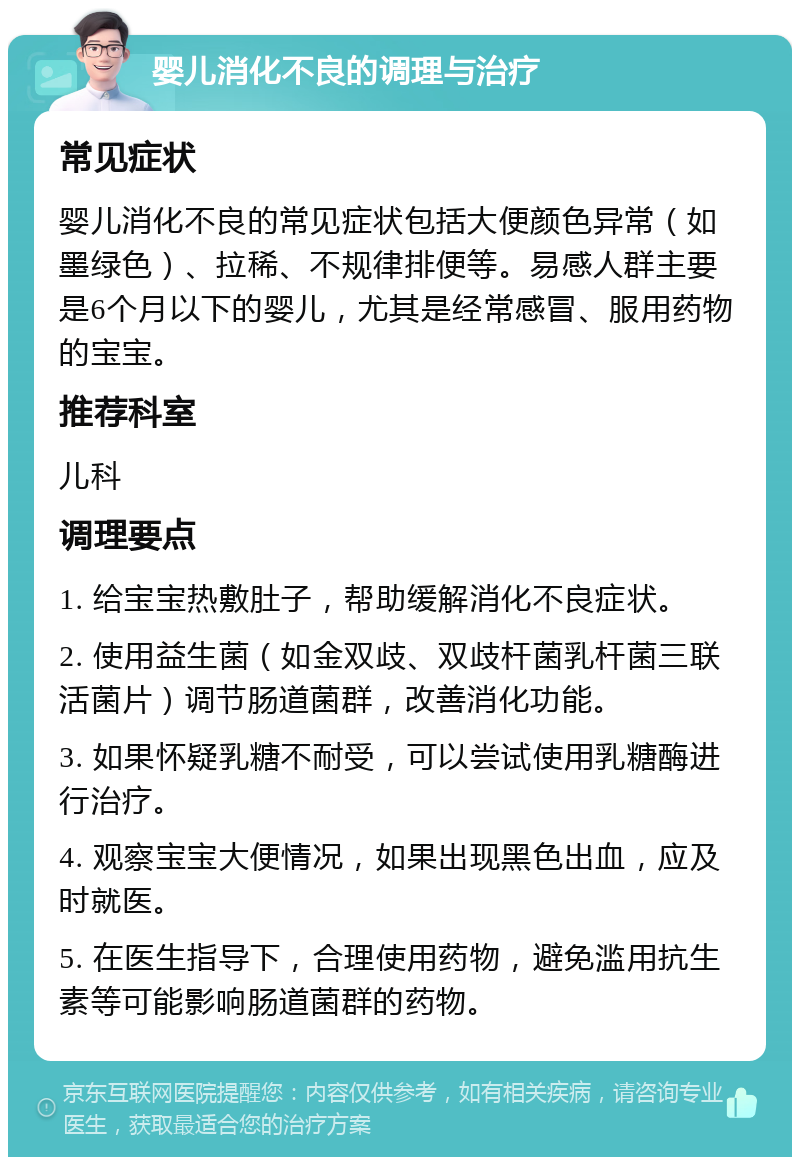 婴儿消化不良的调理与治疗 常见症状 婴儿消化不良的常见症状包括大便颜色异常（如墨绿色）、拉稀、不规律排便等。易感人群主要是6个月以下的婴儿，尤其是经常感冒、服用药物的宝宝。 推荐科室 儿科 调理要点 1. 给宝宝热敷肚子，帮助缓解消化不良症状。 2. 使用益生菌（如金双歧、双歧杆菌乳杆菌三联活菌片）调节肠道菌群，改善消化功能。 3. 如果怀疑乳糖不耐受，可以尝试使用乳糖酶进行治疗。 4. 观察宝宝大便情况，如果出现黑色出血，应及时就医。 5. 在医生指导下，合理使用药物，避免滥用抗生素等可能影响肠道菌群的药物。