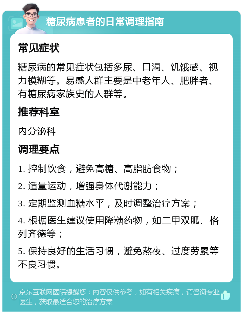 糖尿病患者的日常调理指南 常见症状 糖尿病的常见症状包括多尿、口渴、饥饿感、视力模糊等。易感人群主要是中老年人、肥胖者、有糖尿病家族史的人群等。 推荐科室 内分泌科 调理要点 1. 控制饮食，避免高糖、高脂肪食物； 2. 适量运动，增强身体代谢能力； 3. 定期监测血糖水平，及时调整治疗方案； 4. 根据医生建议使用降糖药物，如二甲双胍、格列齐德等； 5. 保持良好的生活习惯，避免熬夜、过度劳累等不良习惯。