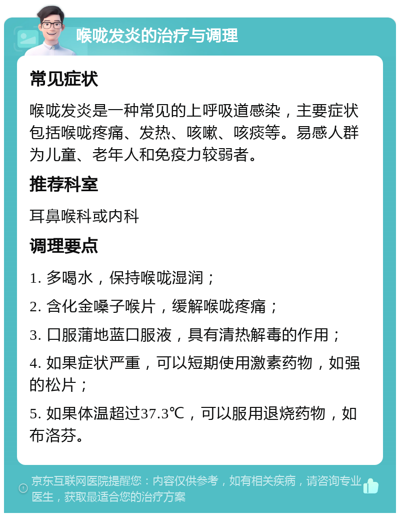 喉咙发炎的治疗与调理 常见症状 喉咙发炎是一种常见的上呼吸道感染，主要症状包括喉咙疼痛、发热、咳嗽、咳痰等。易感人群为儿童、老年人和免疫力较弱者。 推荐科室 耳鼻喉科或内科 调理要点 1. 多喝水，保持喉咙湿润； 2. 含化金嗓子喉片，缓解喉咙疼痛； 3. 口服蒲地蓝口服液，具有清热解毒的作用； 4. 如果症状严重，可以短期使用激素药物，如强的松片； 5. 如果体温超过37.3℃，可以服用退烧药物，如布洛芬。