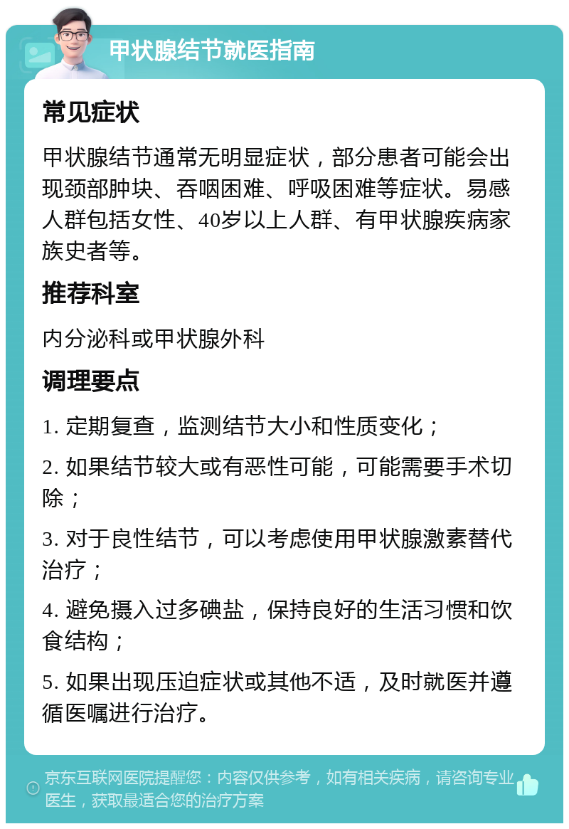 甲状腺结节就医指南 常见症状 甲状腺结节通常无明显症状，部分患者可能会出现颈部肿块、吞咽困难、呼吸困难等症状。易感人群包括女性、40岁以上人群、有甲状腺疾病家族史者等。 推荐科室 内分泌科或甲状腺外科 调理要点 1. 定期复查，监测结节大小和性质变化； 2. 如果结节较大或有恶性可能，可能需要手术切除； 3. 对于良性结节，可以考虑使用甲状腺激素替代治疗； 4. 避免摄入过多碘盐，保持良好的生活习惯和饮食结构； 5. 如果出现压迫症状或其他不适，及时就医并遵循医嘱进行治疗。