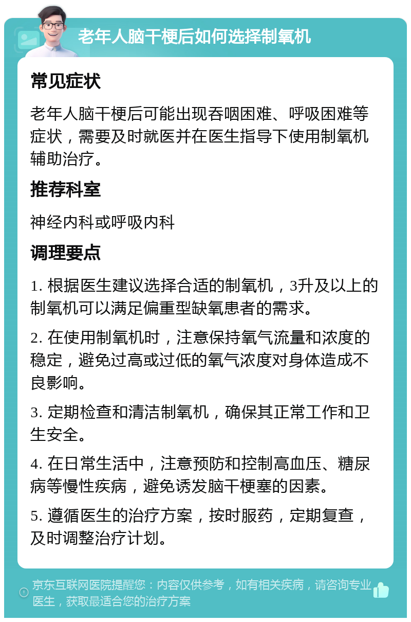 老年人脑干梗后如何选择制氧机 常见症状 老年人脑干梗后可能出现吞咽困难、呼吸困难等症状，需要及时就医并在医生指导下使用制氧机辅助治疗。 推荐科室 神经内科或呼吸内科 调理要点 1. 根据医生建议选择合适的制氧机，3升及以上的制氧机可以满足偏重型缺氧患者的需求。 2. 在使用制氧机时，注意保持氧气流量和浓度的稳定，避免过高或过低的氧气浓度对身体造成不良影响。 3. 定期检查和清洁制氧机，确保其正常工作和卫生安全。 4. 在日常生活中，注意预防和控制高血压、糖尿病等慢性疾病，避免诱发脑干梗塞的因素。 5. 遵循医生的治疗方案，按时服药，定期复查，及时调整治疗计划。