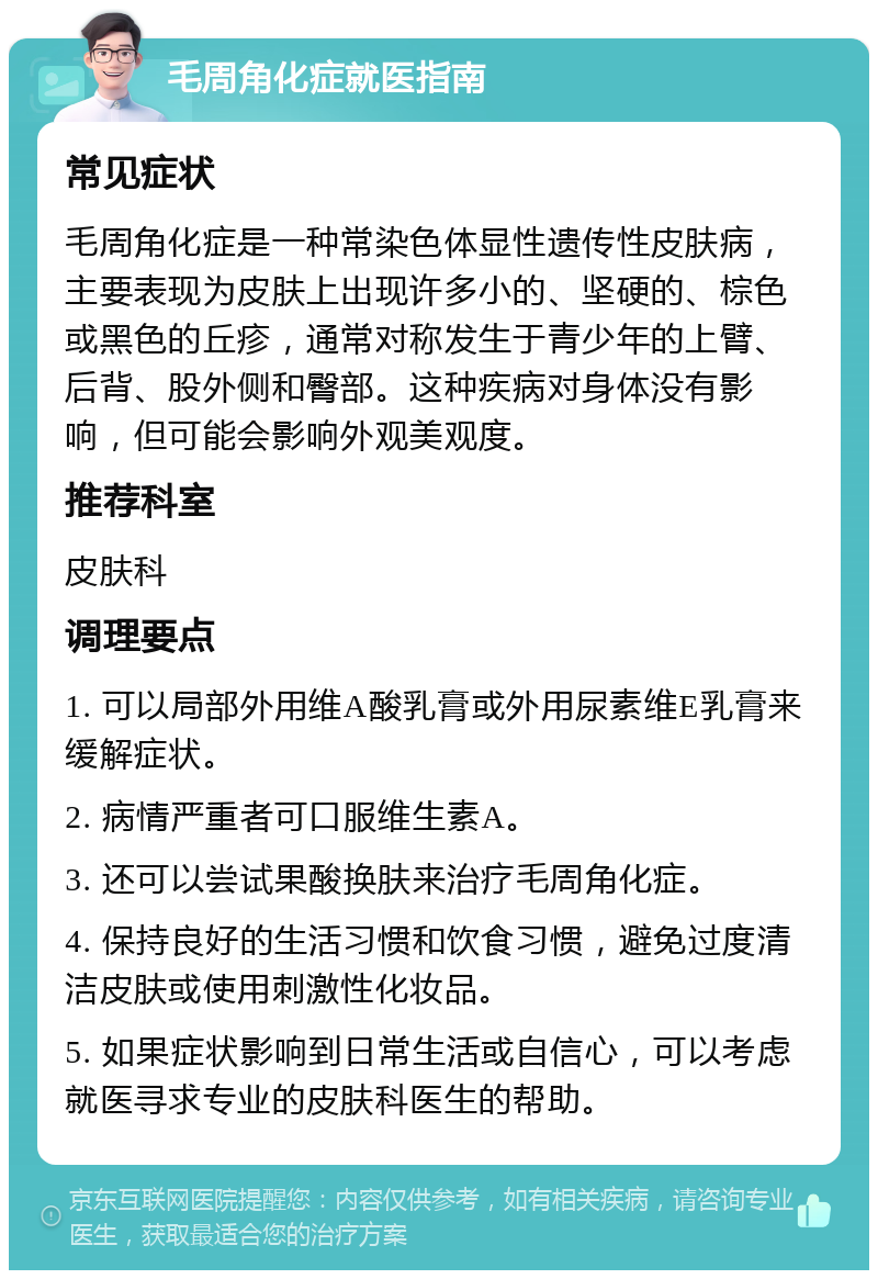 毛周角化症就医指南 常见症状 毛周角化症是一种常染色体显性遗传性皮肤病，主要表现为皮肤上出现许多小的、坚硬的、棕色或黑色的丘疹，通常对称发生于青少年的上臂、后背、股外侧和臀部。这种疾病对身体没有影响，但可能会影响外观美观度。 推荐科室 皮肤科 调理要点 1. 可以局部外用维A酸乳膏或外用尿素维E乳膏来缓解症状。 2. 病情严重者可口服维生素A。 3. 还可以尝试果酸换肤来治疗毛周角化症。 4. 保持良好的生活习惯和饮食习惯，避免过度清洁皮肤或使用刺激性化妆品。 5. 如果症状影响到日常生活或自信心，可以考虑就医寻求专业的皮肤科医生的帮助。