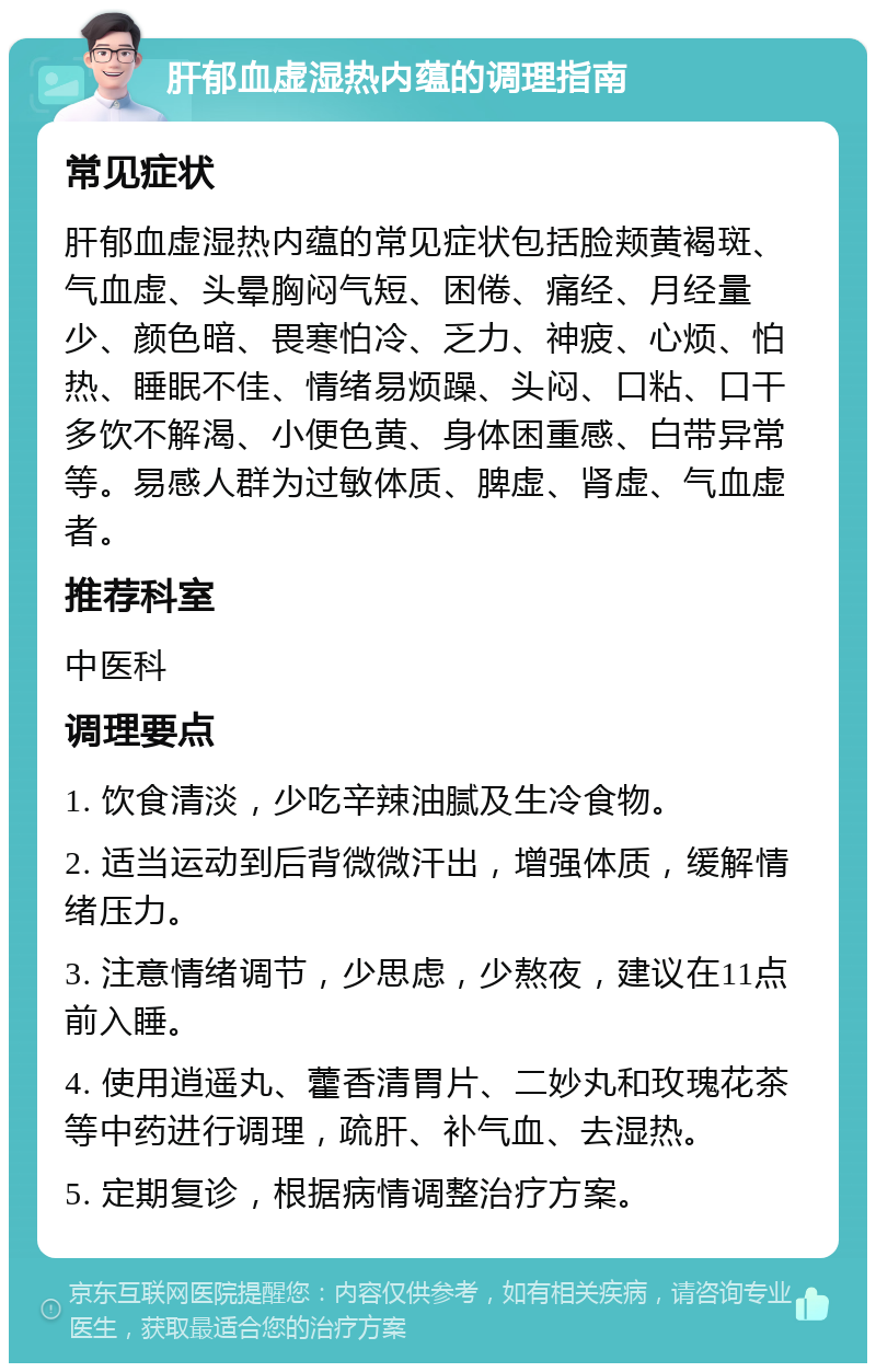 肝郁血虚湿热内蕴的调理指南 常见症状 肝郁血虚湿热内蕴的常见症状包括脸颊黄褐斑、气血虚、头晕胸闷气短、困倦、痛经、月经量少、颜色暗、畏寒怕冷、乏力、神疲、心烦、怕热、睡眠不佳、情绪易烦躁、头闷、口粘、口干多饮不解渴、小便色黄、身体困重感、白带异常等。易感人群为过敏体质、脾虚、肾虚、气血虚者。 推荐科室 中医科 调理要点 1. 饮食清淡，少吃辛辣油腻及生冷食物。 2. 适当运动到后背微微汗出，增强体质，缓解情绪压力。 3. 注意情绪调节，少思虑，少熬夜，建议在11点前入睡。 4. 使用逍遥丸、藿香清胃片、二妙丸和玫瑰花茶等中药进行调理，疏肝、补气血、去湿热。 5. 定期复诊，根据病情调整治疗方案。