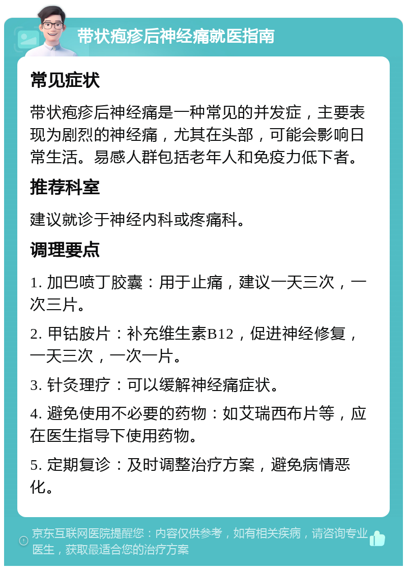 带状疱疹后神经痛就医指南 常见症状 带状疱疹后神经痛是一种常见的并发症，主要表现为剧烈的神经痛，尤其在头部，可能会影响日常生活。易感人群包括老年人和免疫力低下者。 推荐科室 建议就诊于神经内科或疼痛科。 调理要点 1. 加巴喷丁胶囊：用于止痛，建议一天三次，一次三片。 2. 甲钴胺片：补充维生素B12，促进神经修复，一天三次，一次一片。 3. 针灸理疗：可以缓解神经痛症状。 4. 避免使用不必要的药物：如艾瑞西布片等，应在医生指导下使用药物。 5. 定期复诊：及时调整治疗方案，避免病情恶化。