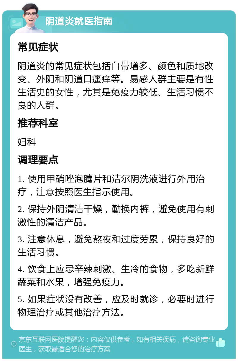 阴道炎就医指南 常见症状 阴道炎的常见症状包括白带增多、颜色和质地改变、外阴和阴道口瘙痒等。易感人群主要是有性生活史的女性，尤其是免疫力较低、生活习惯不良的人群。 推荐科室 妇科 调理要点 1. 使用甲硝唑泡腾片和洁尔阴洗液进行外用治疗，注意按照医生指示使用。 2. 保持外阴清洁干燥，勤换内裤，避免使用有刺激性的清洁产品。 3. 注意休息，避免熬夜和过度劳累，保持良好的生活习惯。 4. 饮食上应忌辛辣刺激、生冷的食物，多吃新鲜蔬菜和水果，增强免疫力。 5. 如果症状没有改善，应及时就诊，必要时进行物理治疗或其他治疗方法。