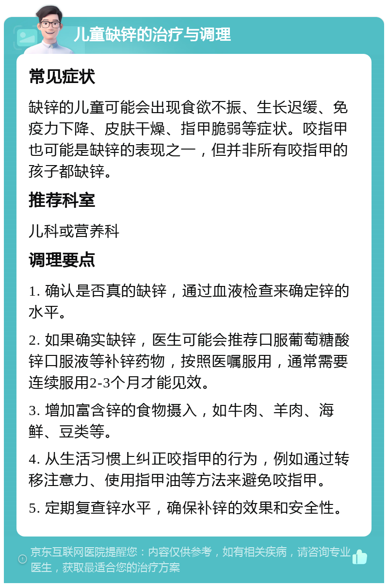 儿童缺锌的治疗与调理 常见症状 缺锌的儿童可能会出现食欲不振、生长迟缓、免疫力下降、皮肤干燥、指甲脆弱等症状。咬指甲也可能是缺锌的表现之一，但并非所有咬指甲的孩子都缺锌。 推荐科室 儿科或营养科 调理要点 1. 确认是否真的缺锌，通过血液检查来确定锌的水平。 2. 如果确实缺锌，医生可能会推荐口服葡萄糖酸锌口服液等补锌药物，按照医嘱服用，通常需要连续服用2-3个月才能见效。 3. 增加富含锌的食物摄入，如牛肉、羊肉、海鲜、豆类等。 4. 从生活习惯上纠正咬指甲的行为，例如通过转移注意力、使用指甲油等方法来避免咬指甲。 5. 定期复查锌水平，确保补锌的效果和安全性。