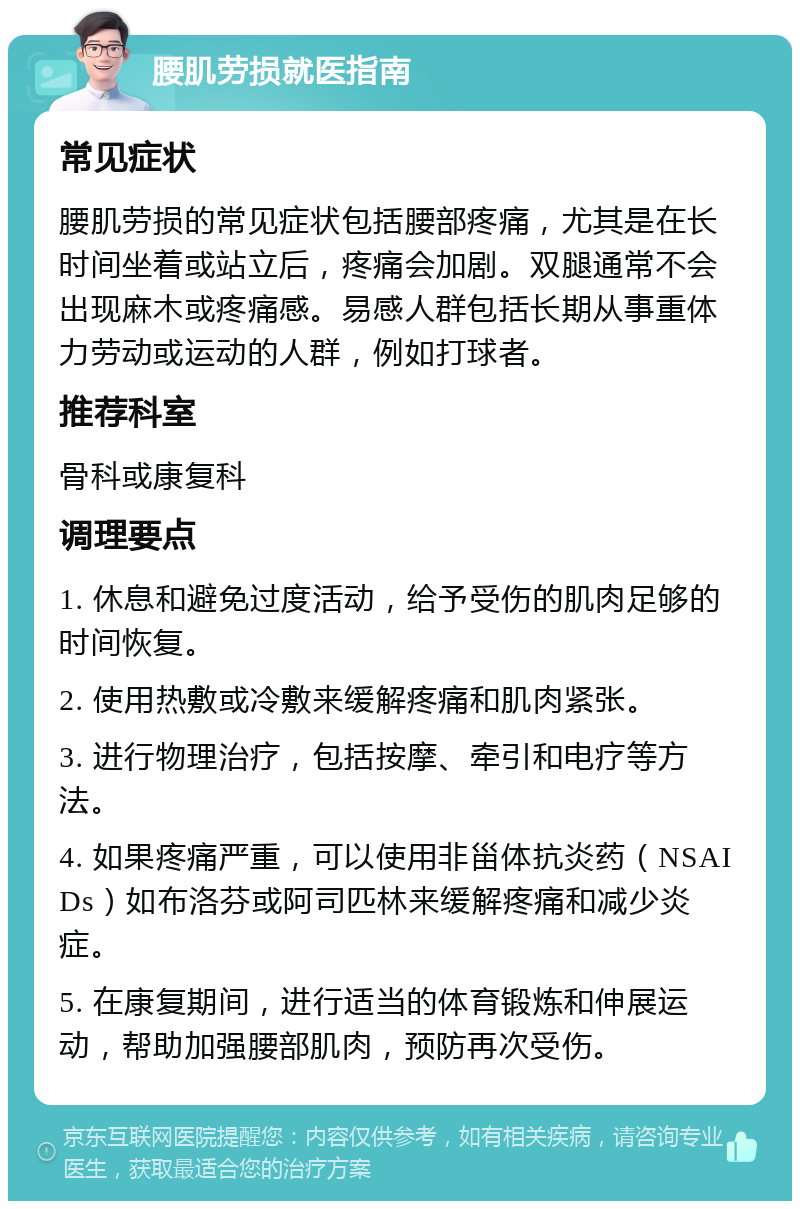 腰肌劳损就医指南 常见症状 腰肌劳损的常见症状包括腰部疼痛，尤其是在长时间坐着或站立后，疼痛会加剧。双腿通常不会出现麻木或疼痛感。易感人群包括长期从事重体力劳动或运动的人群，例如打球者。 推荐科室 骨科或康复科 调理要点 1. 休息和避免过度活动，给予受伤的肌肉足够的时间恢复。 2. 使用热敷或冷敷来缓解疼痛和肌肉紧张。 3. 进行物理治疗，包括按摩、牵引和电疗等方法。 4. 如果疼痛严重，可以使用非甾体抗炎药（NSAIDs）如布洛芬或阿司匹林来缓解疼痛和减少炎症。 5. 在康复期间，进行适当的体育锻炼和伸展运动，帮助加强腰部肌肉，预防再次受伤。