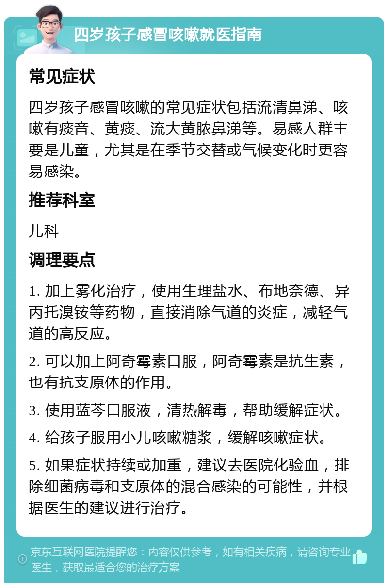 四岁孩子感冒咳嗽就医指南 常见症状 四岁孩子感冒咳嗽的常见症状包括流清鼻涕、咳嗽有痰音、黄痰、流大黄脓鼻涕等。易感人群主要是儿童，尤其是在季节交替或气候变化时更容易感染。 推荐科室 儿科 调理要点 1. 加上雾化治疗，使用生理盐水、布地奈德、异丙托溴铵等药物，直接消除气道的炎症，减轻气道的高反应。 2. 可以加上阿奇霉素口服，阿奇霉素是抗生素，也有抗支原体的作用。 3. 使用蓝芩口服液，清热解毒，帮助缓解症状。 4. 给孩子服用小儿咳嗽糖浆，缓解咳嗽症状。 5. 如果症状持续或加重，建议去医院化验血，排除细菌病毒和支原体的混合感染的可能性，并根据医生的建议进行治疗。