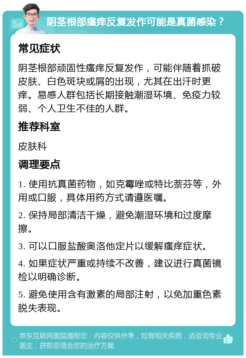 阴茎根部瘙痒反复发作可能是真菌感染？ 常见症状 阴茎根部顽固性瘙痒反复发作，可能伴随着抓破皮肤、白色斑块或屑的出现，尤其在出汗时更痒。易感人群包括长期接触潮湿环境、免疫力较弱、个人卫生不佳的人群。 推荐科室 皮肤科 调理要点 1. 使用抗真菌药物，如克霉唑或特比萘芬等，外用或口服，具体用药方式请遵医嘱。 2. 保持局部清洁干燥，避免潮湿环境和过度摩擦。 3. 可以口服盐酸奥洛他定片以缓解瘙痒症状。 4. 如果症状严重或持续不改善，建议进行真菌镜检以明确诊断。 5. 避免使用含有激素的局部注射，以免加重色素脱失表现。