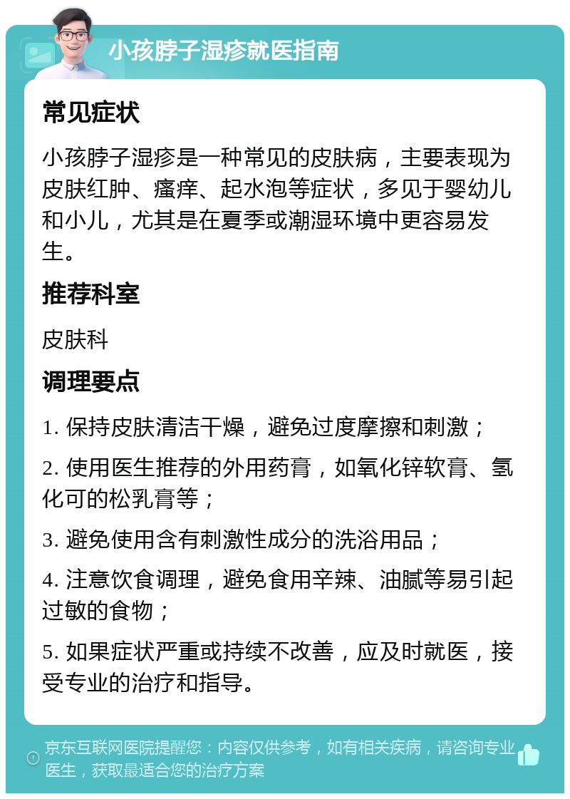 小孩脖子湿疹就医指南 常见症状 小孩脖子湿疹是一种常见的皮肤病，主要表现为皮肤红肿、瘙痒、起水泡等症状，多见于婴幼儿和小儿，尤其是在夏季或潮湿环境中更容易发生。 推荐科室 皮肤科 调理要点 1. 保持皮肤清洁干燥，避免过度摩擦和刺激； 2. 使用医生推荐的外用药膏，如氧化锌软膏、氢化可的松乳膏等； 3. 避免使用含有刺激性成分的洗浴用品； 4. 注意饮食调理，避免食用辛辣、油腻等易引起过敏的食物； 5. 如果症状严重或持续不改善，应及时就医，接受专业的治疗和指导。