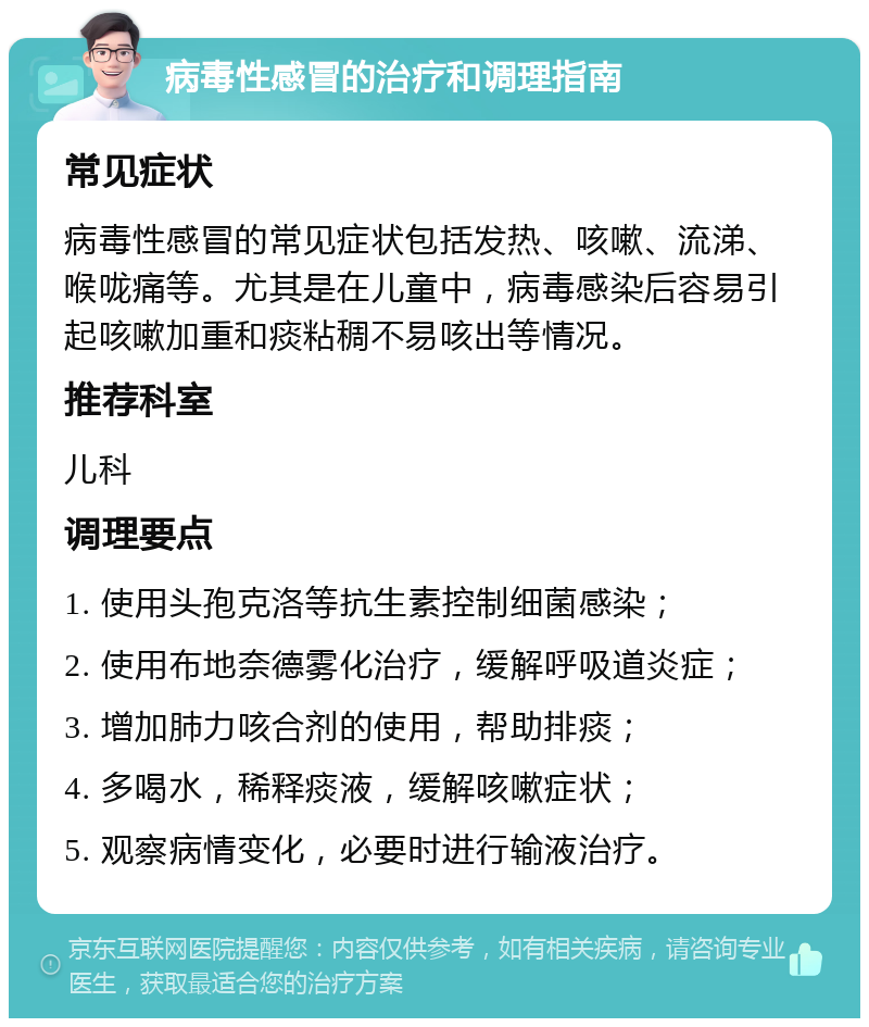 病毒性感冒的治疗和调理指南 常见症状 病毒性感冒的常见症状包括发热、咳嗽、流涕、喉咙痛等。尤其是在儿童中，病毒感染后容易引起咳嗽加重和痰粘稠不易咳出等情况。 推荐科室 儿科 调理要点 1. 使用头孢克洛等抗生素控制细菌感染； 2. 使用布地奈德雾化治疗，缓解呼吸道炎症； 3. 增加肺力咳合剂的使用，帮助排痰； 4. 多喝水，稀释痰液，缓解咳嗽症状； 5. 观察病情变化，必要时进行输液治疗。