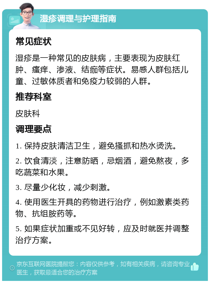 湿疹调理与护理指南 常见症状 湿疹是一种常见的皮肤病，主要表现为皮肤红肿、瘙痒、渗液、结痂等症状。易感人群包括儿童、过敏体质者和免疫力较弱的人群。 推荐科室 皮肤科 调理要点 1. 保持皮肤清洁卫生，避免搔抓和热水烫洗。 2. 饮食清淡，注意防晒，忌烟酒，避免熬夜，多吃蔬菜和水果。 3. 尽量少化妆，减少刺激。 4. 使用医生开具的药物进行治疗，例如激素类药物、抗组胺药等。 5. 如果症状加重或不见好转，应及时就医并调整治疗方案。