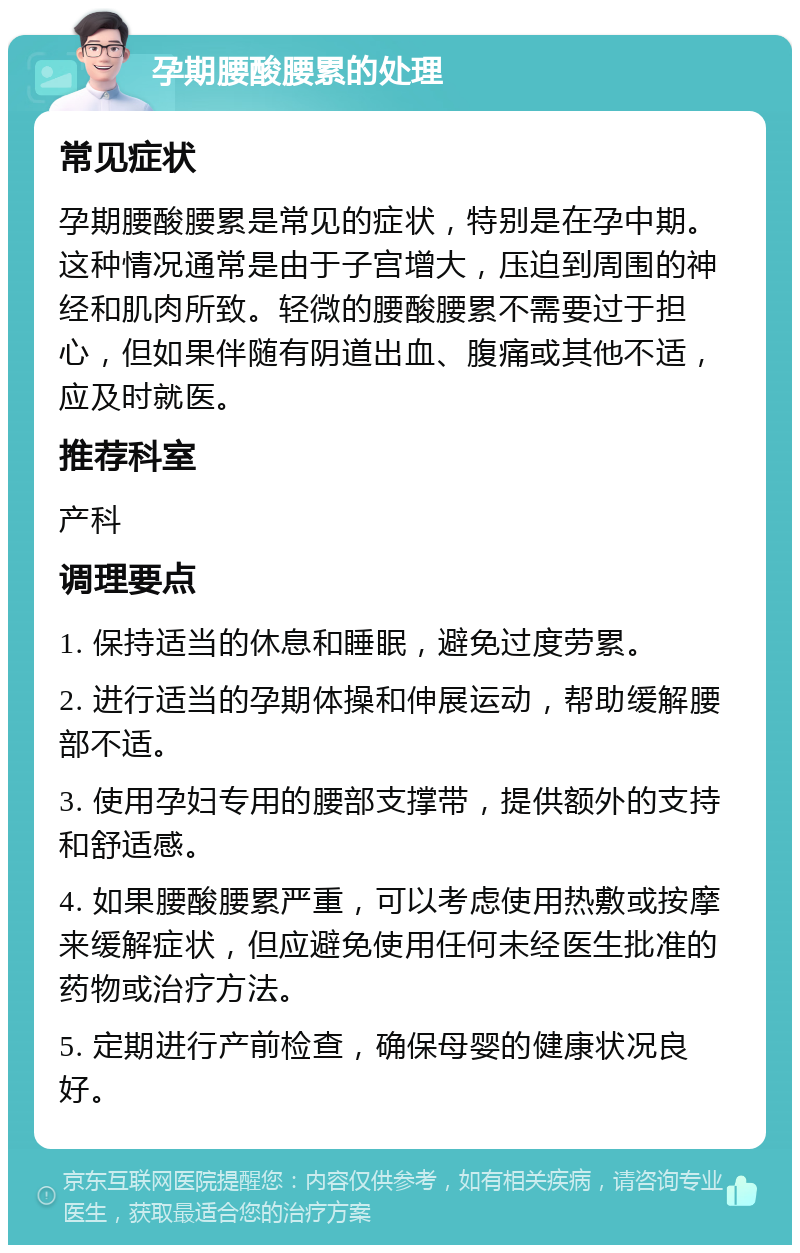 孕期腰酸腰累的处理 常见症状 孕期腰酸腰累是常见的症状，特别是在孕中期。这种情况通常是由于子宫增大，压迫到周围的神经和肌肉所致。轻微的腰酸腰累不需要过于担心，但如果伴随有阴道出血、腹痛或其他不适，应及时就医。 推荐科室 产科 调理要点 1. 保持适当的休息和睡眠，避免过度劳累。 2. 进行适当的孕期体操和伸展运动，帮助缓解腰部不适。 3. 使用孕妇专用的腰部支撑带，提供额外的支持和舒适感。 4. 如果腰酸腰累严重，可以考虑使用热敷或按摩来缓解症状，但应避免使用任何未经医生批准的药物或治疗方法。 5. 定期进行产前检查，确保母婴的健康状况良好。