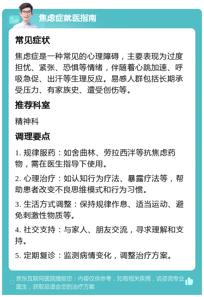 焦虑症就医指南 常见症状 焦虑症是一种常见的心理障碍，主要表现为过度担忧、紧张、恐惧等情绪，伴随着心跳加速、呼吸急促、出汗等生理反应。易感人群包括长期承受压力、有家族史、遭受创伤等。 推荐科室 精神科 调理要点 1. 规律服药：如舍曲林、劳拉西泮等抗焦虑药物，需在医生指导下使用。 2. 心理治疗：如认知行为疗法、暴露疗法等，帮助患者改变不良思维模式和行为习惯。 3. 生活方式调整：保持规律作息、适当运动、避免刺激性物质等。 4. 社交支持：与家人、朋友交流，寻求理解和支持。 5. 定期复诊：监测病情变化，调整治疗方案。