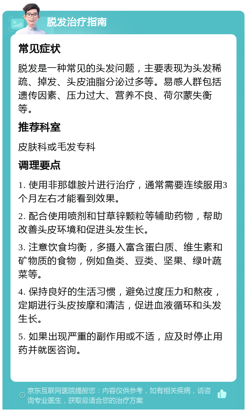 脱发治疗指南 常见症状 脱发是一种常见的头发问题，主要表现为头发稀疏、掉发、头皮油脂分泌过多等。易感人群包括遗传因素、压力过大、营养不良、荷尔蒙失衡等。 推荐科室 皮肤科或毛发专科 调理要点 1. 使用非那雄胺片进行治疗，通常需要连续服用3个月左右才能看到效果。 2. 配合使用喷剂和甘草锌颗粒等辅助药物，帮助改善头皮环境和促进头发生长。 3. 注意饮食均衡，多摄入富含蛋白质、维生素和矿物质的食物，例如鱼类、豆类、坚果、绿叶蔬菜等。 4. 保持良好的生活习惯，避免过度压力和熬夜，定期进行头皮按摩和清洁，促进血液循环和头发生长。 5. 如果出现严重的副作用或不适，应及时停止用药并就医咨询。