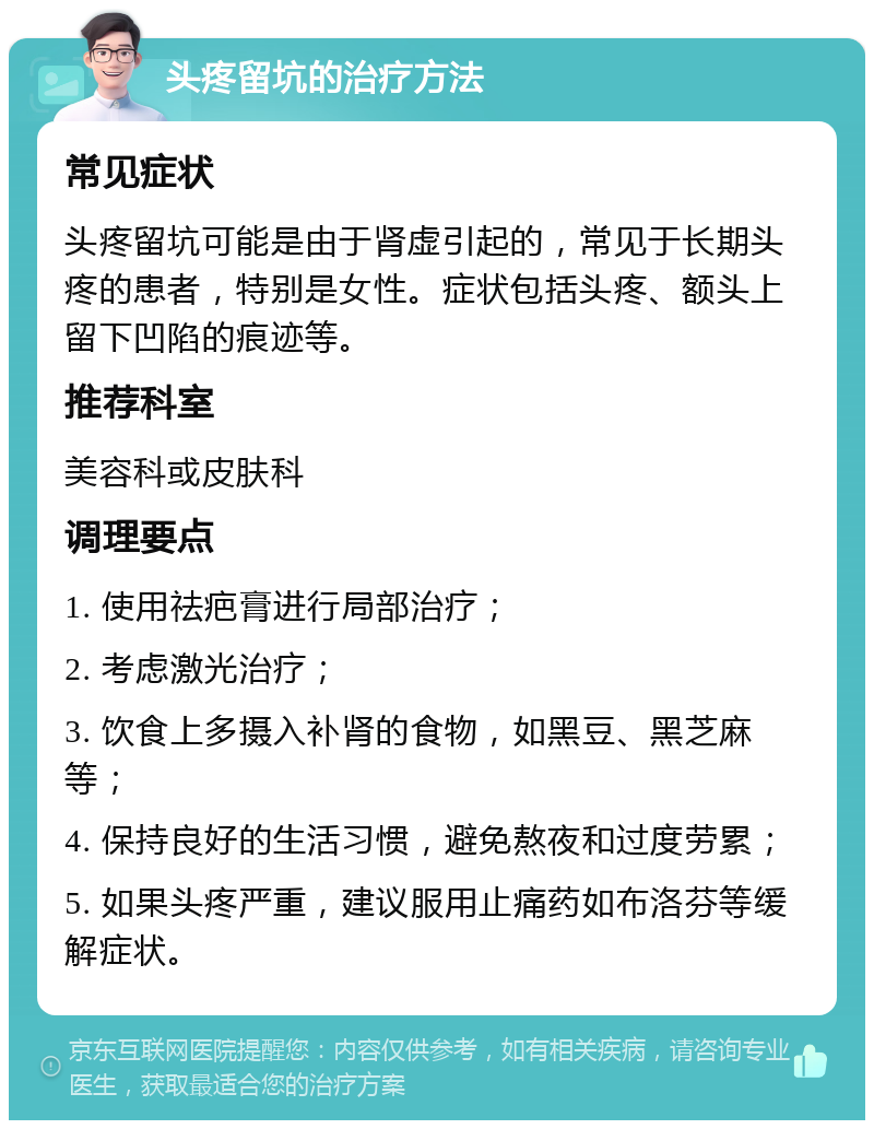 头疼留坑的治疗方法 常见症状 头疼留坑可能是由于肾虚引起的，常见于长期头疼的患者，特别是女性。症状包括头疼、额头上留下凹陷的痕迹等。 推荐科室 美容科或皮肤科 调理要点 1. 使用祛疤膏进行局部治疗； 2. 考虑激光治疗； 3. 饮食上多摄入补肾的食物，如黑豆、黑芝麻等； 4. 保持良好的生活习惯，避免熬夜和过度劳累； 5. 如果头疼严重，建议服用止痛药如布洛芬等缓解症状。