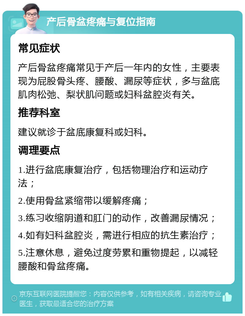 产后骨盆疼痛与复位指南 常见症状 产后骨盆疼痛常见于产后一年内的女性，主要表现为屁股骨头疼、腰酸、漏尿等症状，多与盆底肌肉松弛、梨状肌问题或妇科盆腔炎有关。 推荐科室 建议就诊于盆底康复科或妇科。 调理要点 1.进行盆底康复治疗，包括物理治疗和运动疗法； 2.使用骨盆紧缩带以缓解疼痛； 3.练习收缩阴道和肛门的动作，改善漏尿情况； 4.如有妇科盆腔炎，需进行相应的抗生素治疗； 5.注意休息，避免过度劳累和重物提起，以减轻腰酸和骨盆疼痛。