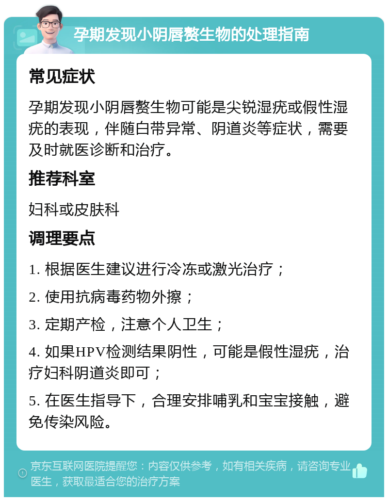 孕期发现小阴唇赘生物的处理指南 常见症状 孕期发现小阴唇赘生物可能是尖锐湿疣或假性湿疣的表现，伴随白带异常、阴道炎等症状，需要及时就医诊断和治疗。 推荐科室 妇科或皮肤科 调理要点 1. 根据医生建议进行冷冻或激光治疗； 2. 使用抗病毒药物外擦； 3. 定期产检，注意个人卫生； 4. 如果HPV检测结果阴性，可能是假性湿疣，治疗妇科阴道炎即可； 5. 在医生指导下，合理安排哺乳和宝宝接触，避免传染风险。