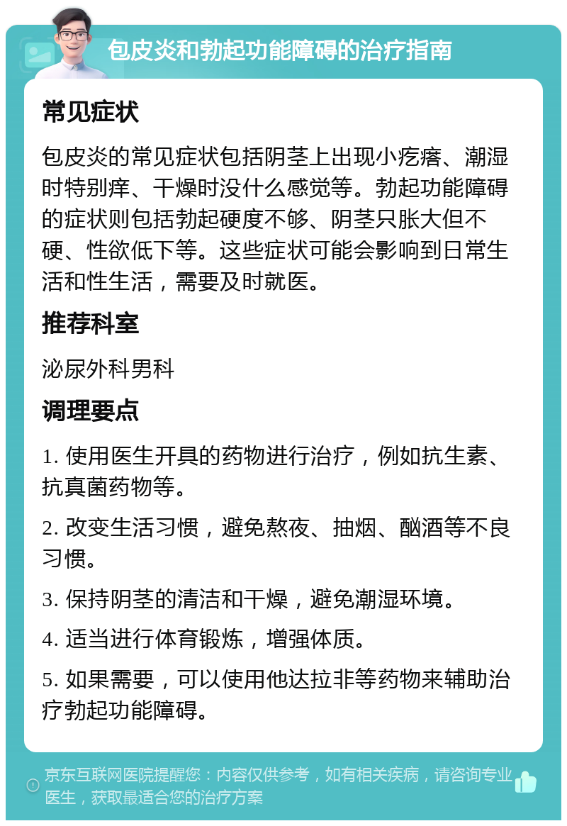 包皮炎和勃起功能障碍的治疗指南 常见症状 包皮炎的常见症状包括阴茎上出现小疙瘩、潮湿时特别痒、干燥时没什么感觉等。勃起功能障碍的症状则包括勃起硬度不够、阴茎只胀大但不硬、性欲低下等。这些症状可能会影响到日常生活和性生活，需要及时就医。 推荐科室 泌尿外科男科 调理要点 1. 使用医生开具的药物进行治疗，例如抗生素、抗真菌药物等。 2. 改变生活习惯，避免熬夜、抽烟、酗酒等不良习惯。 3. 保持阴茎的清洁和干燥，避免潮湿环境。 4. 适当进行体育锻炼，增强体质。 5. 如果需要，可以使用他达拉非等药物来辅助治疗勃起功能障碍。