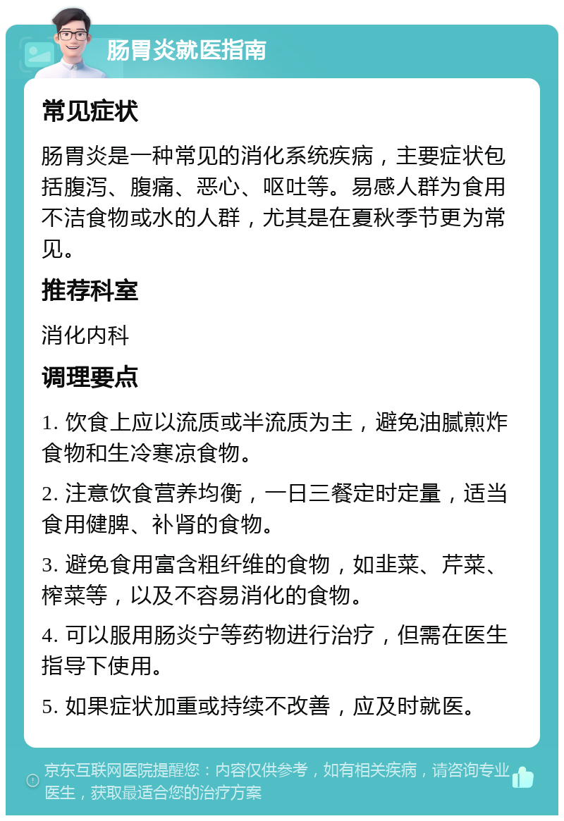 肠胃炎就医指南 常见症状 肠胃炎是一种常见的消化系统疾病，主要症状包括腹泻、腹痛、恶心、呕吐等。易感人群为食用不洁食物或水的人群，尤其是在夏秋季节更为常见。 推荐科室 消化内科 调理要点 1. 饮食上应以流质或半流质为主，避免油腻煎炸食物和生冷寒凉食物。 2. 注意饮食营养均衡，一日三餐定时定量，适当食用健脾、补肾的食物。 3. 避免食用富含粗纤维的食物，如韭菜、芹菜、榨菜等，以及不容易消化的食物。 4. 可以服用肠炎宁等药物进行治疗，但需在医生指导下使用。 5. 如果症状加重或持续不改善，应及时就医。