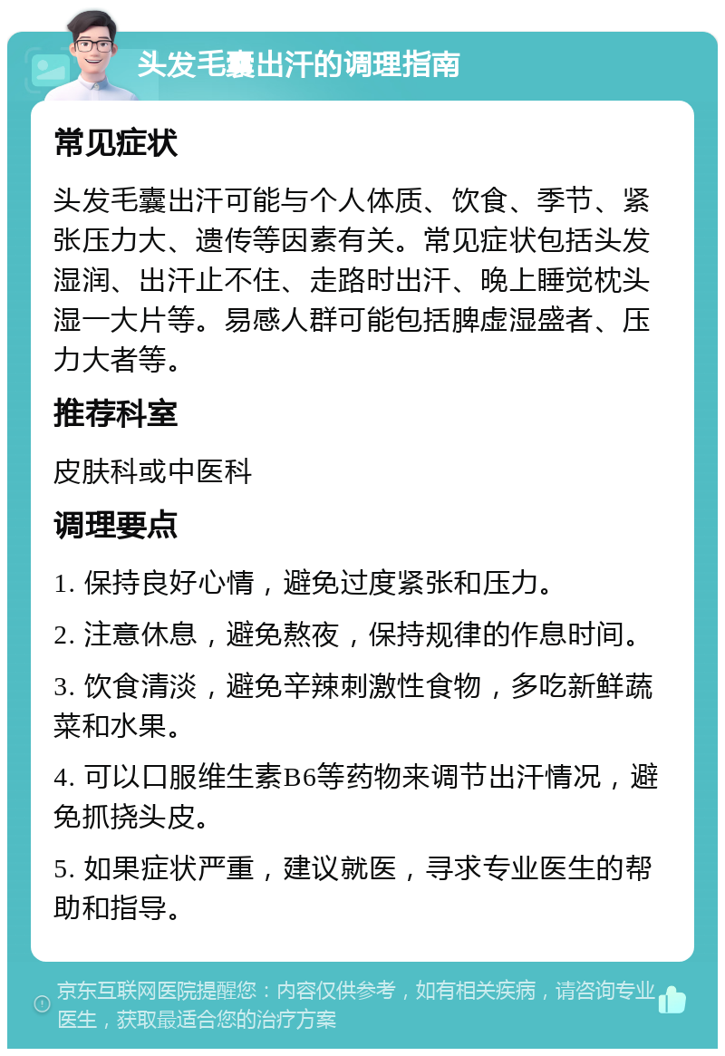 头发毛囊出汗的调理指南 常见症状 头发毛囊出汗可能与个人体质、饮食、季节、紧张压力大、遗传等因素有关。常见症状包括头发湿润、出汗止不住、走路时出汗、晚上睡觉枕头湿一大片等。易感人群可能包括脾虚湿盛者、压力大者等。 推荐科室 皮肤科或中医科 调理要点 1. 保持良好心情，避免过度紧张和压力。 2. 注意休息，避免熬夜，保持规律的作息时间。 3. 饮食清淡，避免辛辣刺激性食物，多吃新鲜蔬菜和水果。 4. 可以口服维生素B6等药物来调节出汗情况，避免抓挠头皮。 5. 如果症状严重，建议就医，寻求专业医生的帮助和指导。