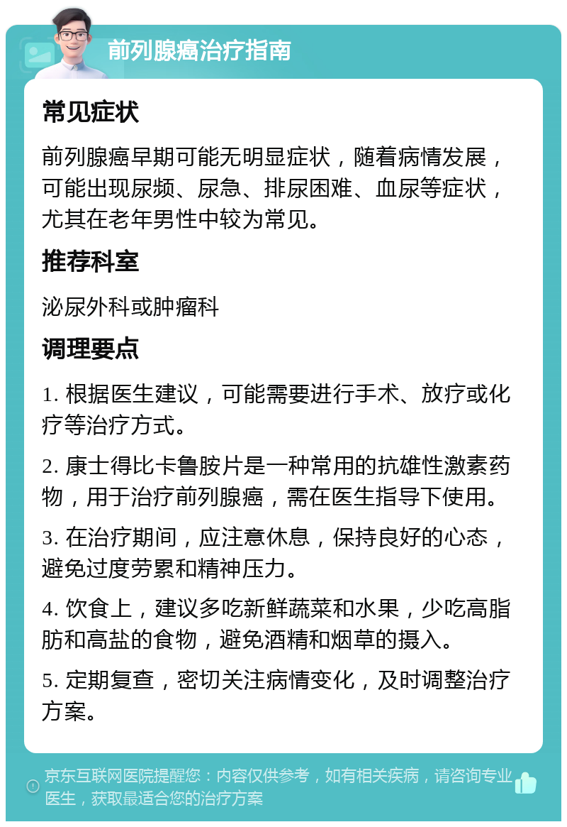 前列腺癌治疗指南 常见症状 前列腺癌早期可能无明显症状，随着病情发展，可能出现尿频、尿急、排尿困难、血尿等症状，尤其在老年男性中较为常见。 推荐科室 泌尿外科或肿瘤科 调理要点 1. 根据医生建议，可能需要进行手术、放疗或化疗等治疗方式。 2. 康士得比卡鲁胺片是一种常用的抗雄性激素药物，用于治疗前列腺癌，需在医生指导下使用。 3. 在治疗期间，应注意休息，保持良好的心态，避免过度劳累和精神压力。 4. 饮食上，建议多吃新鲜蔬菜和水果，少吃高脂肪和高盐的食物，避免酒精和烟草的摄入。 5. 定期复查，密切关注病情变化，及时调整治疗方案。