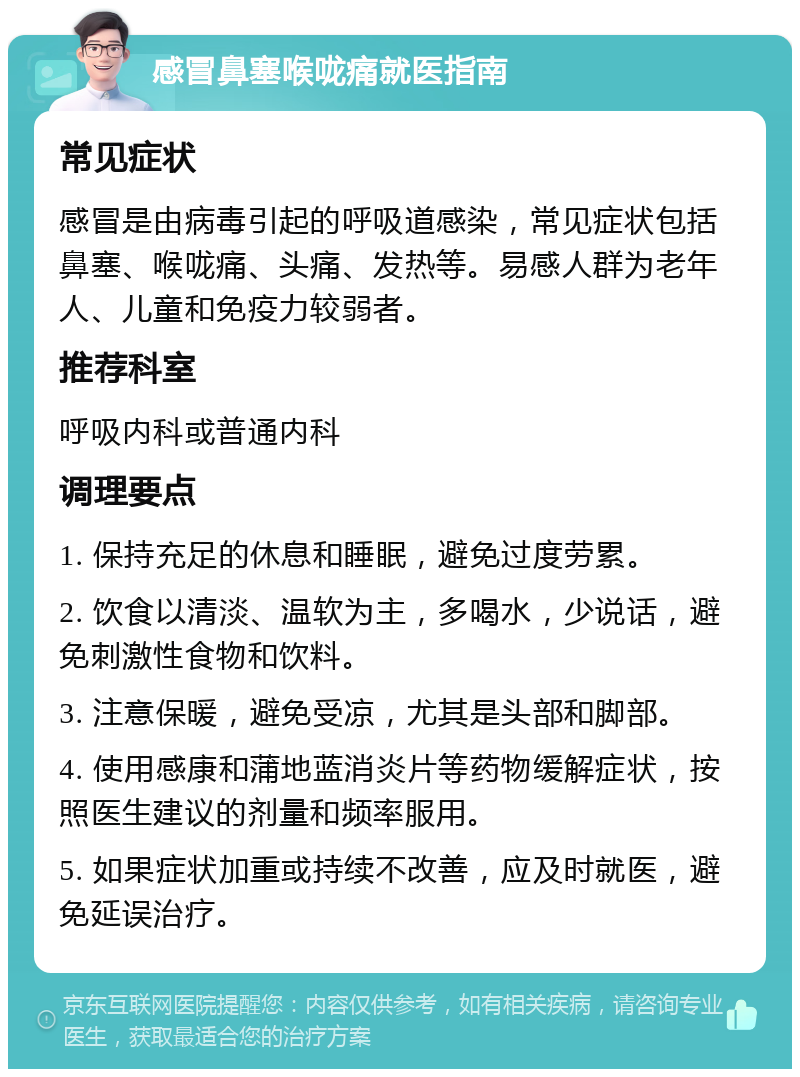 感冒鼻塞喉咙痛就医指南 常见症状 感冒是由病毒引起的呼吸道感染，常见症状包括鼻塞、喉咙痛、头痛、发热等。易感人群为老年人、儿童和免疫力较弱者。 推荐科室 呼吸内科或普通内科 调理要点 1. 保持充足的休息和睡眠，避免过度劳累。 2. 饮食以清淡、温软为主，多喝水，少说话，避免刺激性食物和饮料。 3. 注意保暖，避免受凉，尤其是头部和脚部。 4. 使用感康和蒲地蓝消炎片等药物缓解症状，按照医生建议的剂量和频率服用。 5. 如果症状加重或持续不改善，应及时就医，避免延误治疗。