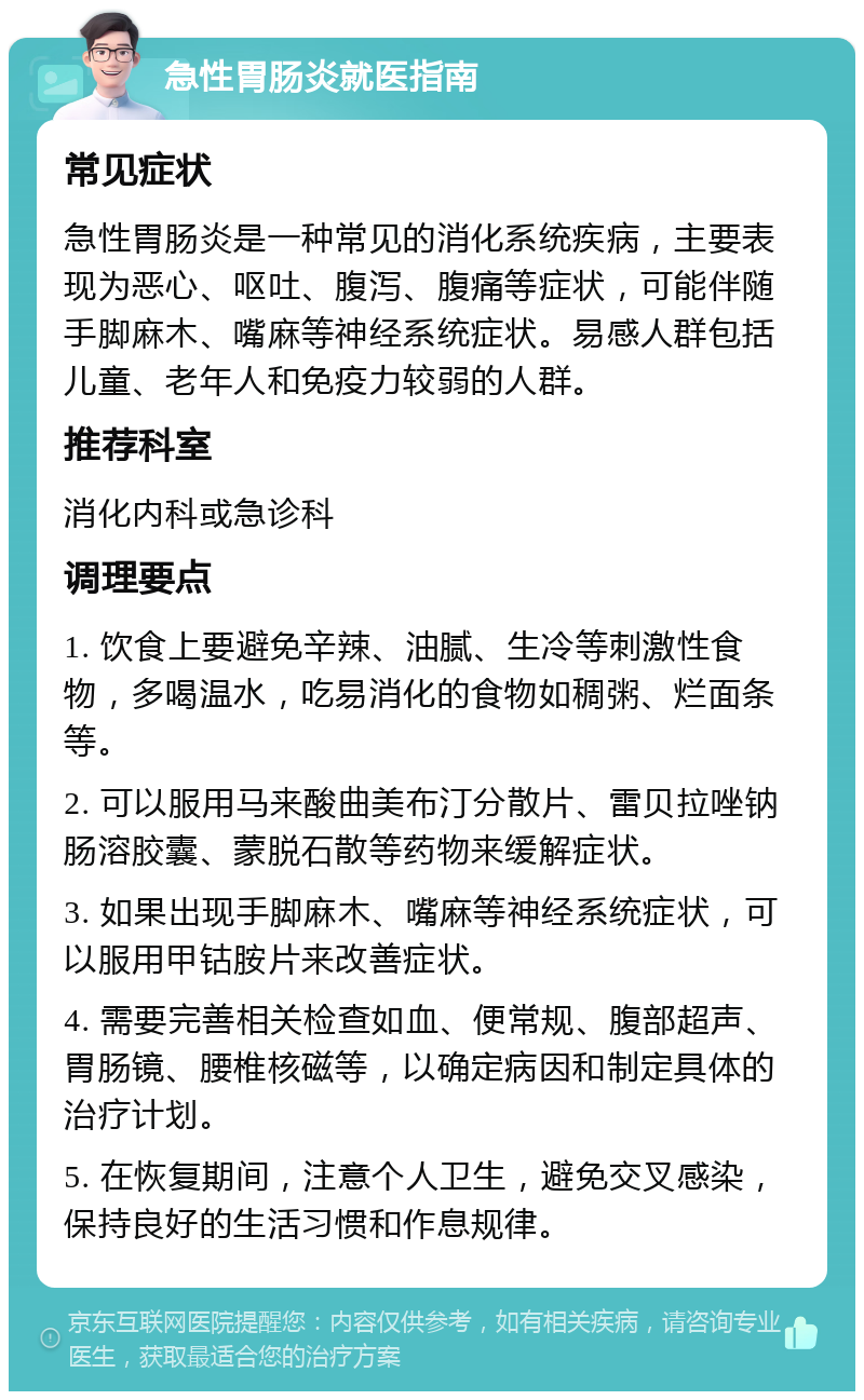 急性胃肠炎就医指南 常见症状 急性胃肠炎是一种常见的消化系统疾病，主要表现为恶心、呕吐、腹泻、腹痛等症状，可能伴随手脚麻木、嘴麻等神经系统症状。易感人群包括儿童、老年人和免疫力较弱的人群。 推荐科室 消化内科或急诊科 调理要点 1. 饮食上要避免辛辣、油腻、生冷等刺激性食物，多喝温水，吃易消化的食物如稠粥、烂面条等。 2. 可以服用马来酸曲美布汀分散片、雷贝拉唑钠肠溶胶囊、蒙脱石散等药物来缓解症状。 3. 如果出现手脚麻木、嘴麻等神经系统症状，可以服用甲钴胺片来改善症状。 4. 需要完善相关检查如血、便常规、腹部超声、胃肠镜、腰椎核磁等，以确定病因和制定具体的治疗计划。 5. 在恢复期间，注意个人卫生，避免交叉感染，保持良好的生活习惯和作息规律。