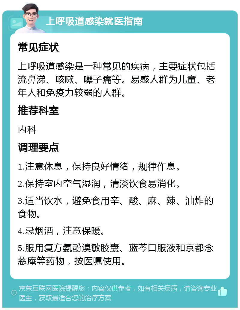 上呼吸道感染就医指南 常见症状 上呼吸道感染是一种常见的疾病，主要症状包括流鼻涕、咳嗽、嗓子痛等。易感人群为儿童、老年人和免疫力较弱的人群。 推荐科室 内科 调理要点 1.注意休息，保持良好情绪，规律作息。 2.保持室内空气湿润，清淡饮食易消化。 3.适当饮水，避免食用辛、酸、麻、辣、油炸的食物。 4.忌烟酒，注意保暖。 5.服用复方氨酚溴敏胶囊、蓝芩口服液和京都念慈庵等药物，按医嘱使用。