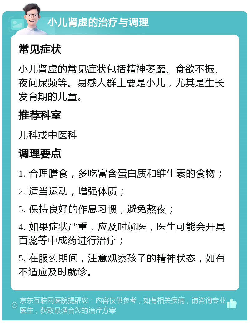 小儿肾虚的治疗与调理 常见症状 小儿肾虚的常见症状包括精神萎靡、食欲不振、夜间尿频等。易感人群主要是小儿，尤其是生长发育期的儿童。 推荐科室 儿科或中医科 调理要点 1. 合理膳食，多吃富含蛋白质和维生素的食物； 2. 适当运动，增强体质； 3. 保持良好的作息习惯，避免熬夜； 4. 如果症状严重，应及时就医，医生可能会开具百蕊等中成药进行治疗； 5. 在服药期间，注意观察孩子的精神状态，如有不适应及时就诊。