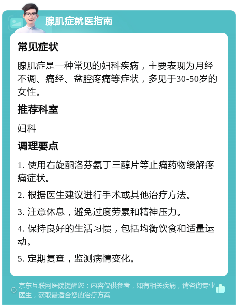 腺肌症就医指南 常见症状 腺肌症是一种常见的妇科疾病，主要表现为月经不调、痛经、盆腔疼痛等症状，多见于30-50岁的女性。 推荐科室 妇科 调理要点 1. 使用右旋酮洛芬氨丁三醇片等止痛药物缓解疼痛症状。 2. 根据医生建议进行手术或其他治疗方法。 3. 注意休息，避免过度劳累和精神压力。 4. 保持良好的生活习惯，包括均衡饮食和适量运动。 5. 定期复查，监测病情变化。