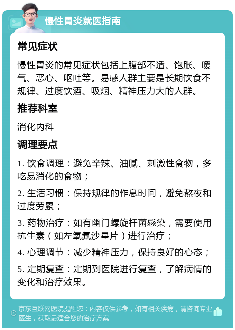 慢性胃炎就医指南 常见症状 慢性胃炎的常见症状包括上腹部不适、饱胀、嗳气、恶心、呕吐等。易感人群主要是长期饮食不规律、过度饮酒、吸烟、精神压力大的人群。 推荐科室 消化内科 调理要点 1. 饮食调理：避免辛辣、油腻、刺激性食物，多吃易消化的食物； 2. 生活习惯：保持规律的作息时间，避免熬夜和过度劳累； 3. 药物治疗：如有幽门螺旋杆菌感染，需要使用抗生素（如左氧氟沙星片）进行治疗； 4. 心理调节：减少精神压力，保持良好的心态； 5. 定期复查：定期到医院进行复查，了解病情的变化和治疗效果。