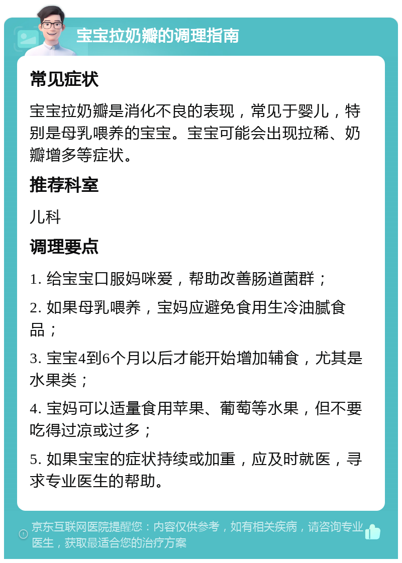 宝宝拉奶瓣的调理指南 常见症状 宝宝拉奶瓣是消化不良的表现，常见于婴儿，特别是母乳喂养的宝宝。宝宝可能会出现拉稀、奶瓣增多等症状。 推荐科室 儿科 调理要点 1. 给宝宝口服妈咪爱，帮助改善肠道菌群； 2. 如果母乳喂养，宝妈应避免食用生冷油腻食品； 3. 宝宝4到6个月以后才能开始增加辅食，尤其是水果类； 4. 宝妈可以适量食用苹果、葡萄等水果，但不要吃得过凉或过多； 5. 如果宝宝的症状持续或加重，应及时就医，寻求专业医生的帮助。