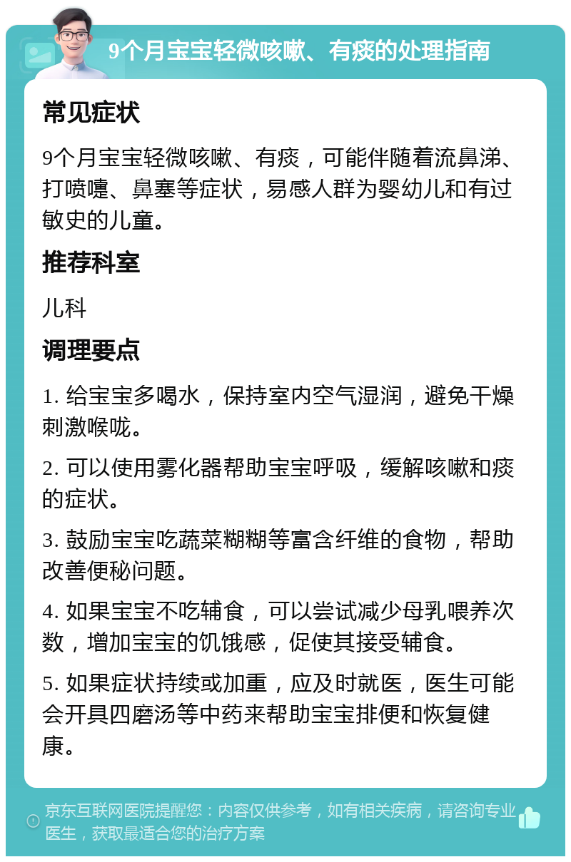 9个月宝宝轻微咳嗽、有痰的处理指南 常见症状 9个月宝宝轻微咳嗽、有痰，可能伴随着流鼻涕、打喷嚏、鼻塞等症状，易感人群为婴幼儿和有过敏史的儿童。 推荐科室 儿科 调理要点 1. 给宝宝多喝水，保持室内空气湿润，避免干燥刺激喉咙。 2. 可以使用雾化器帮助宝宝呼吸，缓解咳嗽和痰的症状。 3. 鼓励宝宝吃蔬菜糊糊等富含纤维的食物，帮助改善便秘问题。 4. 如果宝宝不吃辅食，可以尝试减少母乳喂养次数，增加宝宝的饥饿感，促使其接受辅食。 5. 如果症状持续或加重，应及时就医，医生可能会开具四磨汤等中药来帮助宝宝排便和恢复健康。