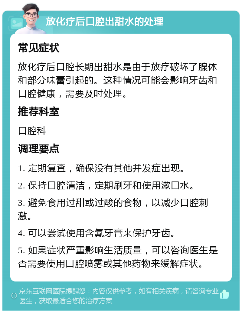 放化疗后口腔出甜水的处理 常见症状 放化疗后口腔长期出甜水是由于放疗破坏了腺体和部分味蕾引起的。这种情况可能会影响牙齿和口腔健康，需要及时处理。 推荐科室 口腔科 调理要点 1. 定期复查，确保没有其他并发症出现。 2. 保持口腔清洁，定期刷牙和使用漱口水。 3. 避免食用过甜或过酸的食物，以减少口腔刺激。 4. 可以尝试使用含氟牙膏来保护牙齿。 5. 如果症状严重影响生活质量，可以咨询医生是否需要使用口腔喷雾或其他药物来缓解症状。