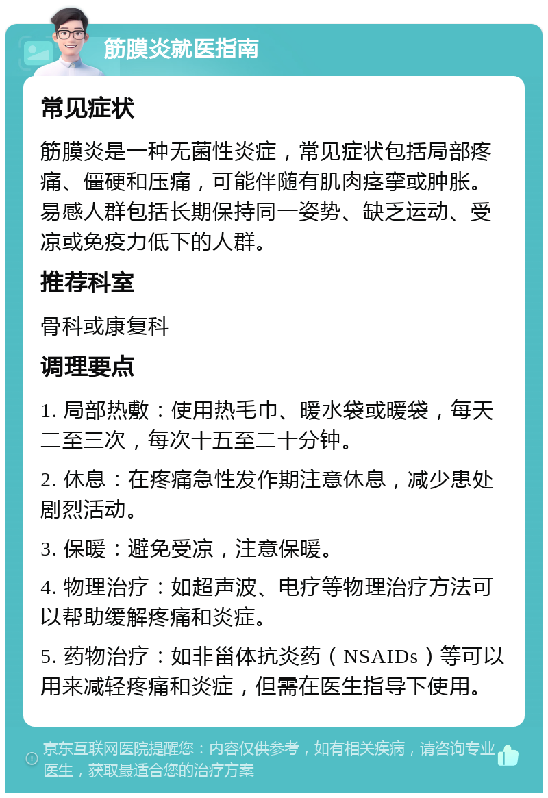 筋膜炎就医指南 常见症状 筋膜炎是一种无菌性炎症，常见症状包括局部疼痛、僵硬和压痛，可能伴随有肌肉痉挛或肿胀。易感人群包括长期保持同一姿势、缺乏运动、受凉或免疫力低下的人群。 推荐科室 骨科或康复科 调理要点 1. 局部热敷：使用热毛巾、暖水袋或暖袋，每天二至三次，每次十五至二十分钟。 2. 休息：在疼痛急性发作期注意休息，减少患处剧烈活动。 3. 保暖：避免受凉，注意保暖。 4. 物理治疗：如超声波、电疗等物理治疗方法可以帮助缓解疼痛和炎症。 5. 药物治疗：如非甾体抗炎药（NSAIDs）等可以用来减轻疼痛和炎症，但需在医生指导下使用。