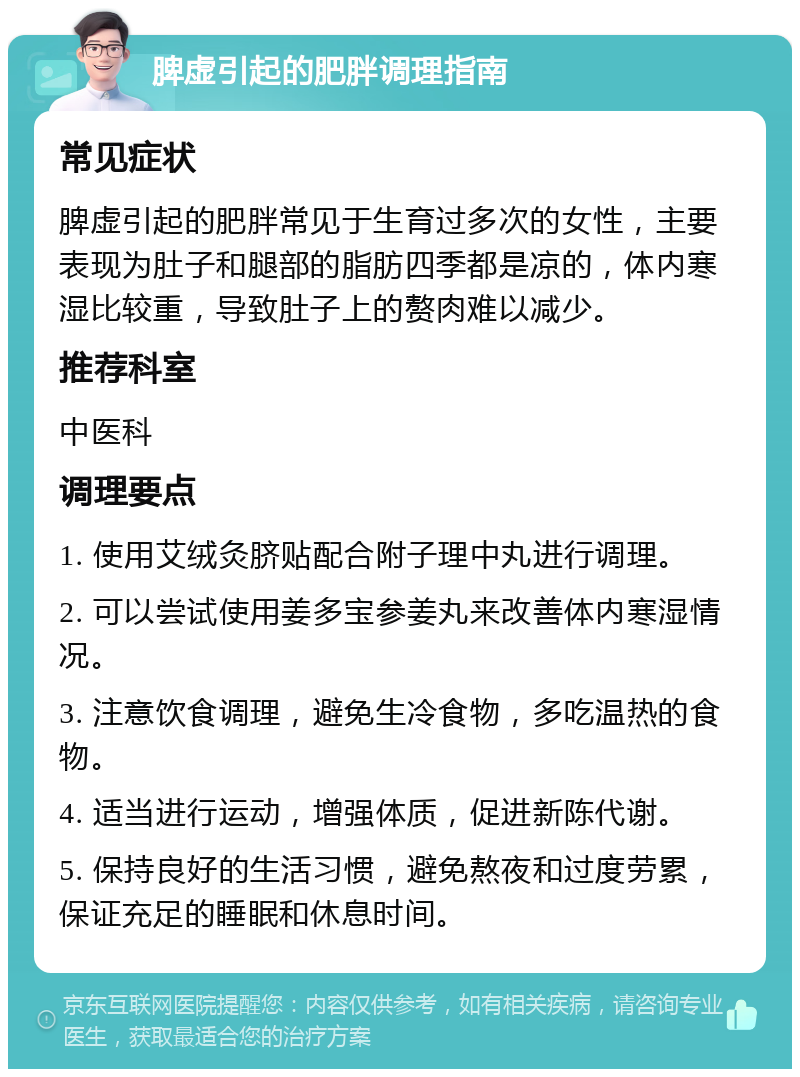 脾虚引起的肥胖调理指南 常见症状 脾虚引起的肥胖常见于生育过多次的女性，主要表现为肚子和腿部的脂肪四季都是凉的，体内寒湿比较重，导致肚子上的赘肉难以减少。 推荐科室 中医科 调理要点 1. 使用艾绒灸脐贴配合附子理中丸进行调理。 2. 可以尝试使用姜多宝参姜丸来改善体内寒湿情况。 3. 注意饮食调理，避免生冷食物，多吃温热的食物。 4. 适当进行运动，增强体质，促进新陈代谢。 5. 保持良好的生活习惯，避免熬夜和过度劳累，保证充足的睡眠和休息时间。