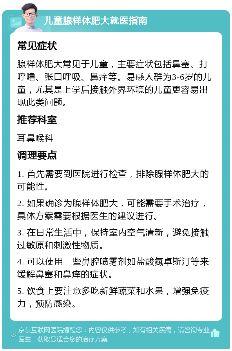 儿童腺样体肥大就医指南 常见症状 腺样体肥大常见于儿童，主要症状包括鼻塞、打呼噜、张口呼吸、鼻痒等。易感人群为3-6岁的儿童，尤其是上学后接触外界环境的儿童更容易出现此类问题。 推荐科室 耳鼻喉科 调理要点 1. 首先需要到医院进行检查，排除腺样体肥大的可能性。 2. 如果确诊为腺样体肥大，可能需要手术治疗，具体方案需要根据医生的建议进行。 3. 在日常生活中，保持室内空气清新，避免接触过敏原和刺激性物质。 4. 可以使用一些鼻腔喷雾剂如盐酸氮卓斯汀等来缓解鼻塞和鼻痒的症状。 5. 饮食上要注意多吃新鲜蔬菜和水果，增强免疫力，预防感染。