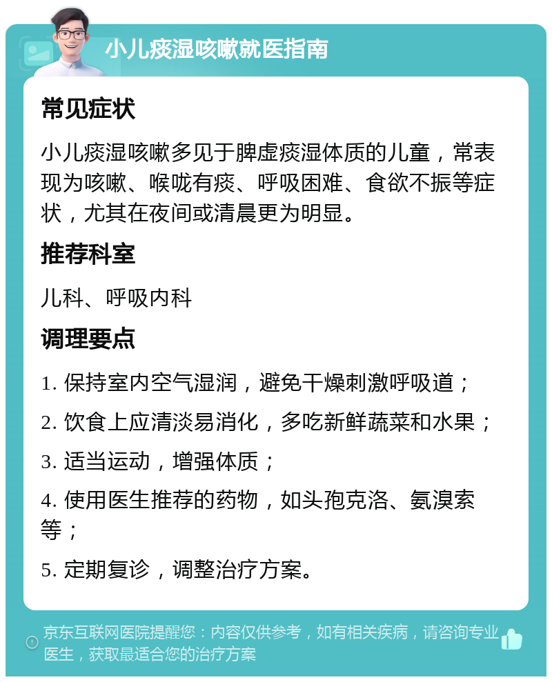 小儿痰湿咳嗽就医指南 常见症状 小儿痰湿咳嗽多见于脾虚痰湿体质的儿童，常表现为咳嗽、喉咙有痰、呼吸困难、食欲不振等症状，尤其在夜间或清晨更为明显。 推荐科室 儿科、呼吸内科 调理要点 1. 保持室内空气湿润，避免干燥刺激呼吸道； 2. 饮食上应清淡易消化，多吃新鲜蔬菜和水果； 3. 适当运动，增强体质； 4. 使用医生推荐的药物，如头孢克洛、氨溴索等； 5. 定期复诊，调整治疗方案。