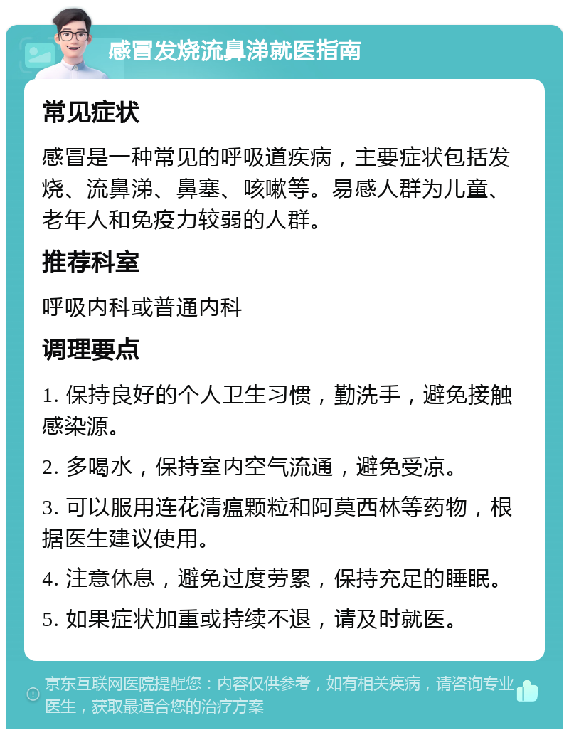 感冒发烧流鼻涕就医指南 常见症状 感冒是一种常见的呼吸道疾病，主要症状包括发烧、流鼻涕、鼻塞、咳嗽等。易感人群为儿童、老年人和免疫力较弱的人群。 推荐科室 呼吸内科或普通内科 调理要点 1. 保持良好的个人卫生习惯，勤洗手，避免接触感染源。 2. 多喝水，保持室内空气流通，避免受凉。 3. 可以服用连花清瘟颗粒和阿莫西林等药物，根据医生建议使用。 4. 注意休息，避免过度劳累，保持充足的睡眠。 5. 如果症状加重或持续不退，请及时就医。