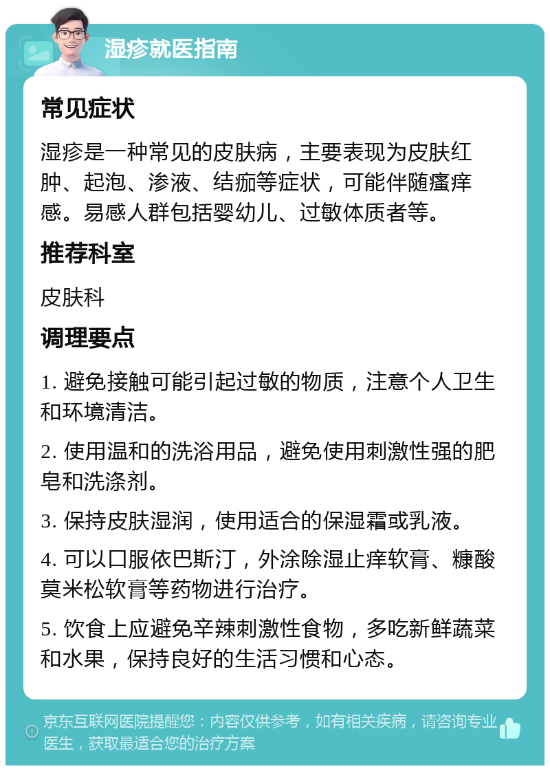 湿疹就医指南 常见症状 湿疹是一种常见的皮肤病，主要表现为皮肤红肿、起泡、渗液、结痂等症状，可能伴随瘙痒感。易感人群包括婴幼儿、过敏体质者等。 推荐科室 皮肤科 调理要点 1. 避免接触可能引起过敏的物质，注意个人卫生和环境清洁。 2. 使用温和的洗浴用品，避免使用刺激性强的肥皂和洗涤剂。 3. 保持皮肤湿润，使用适合的保湿霜或乳液。 4. 可以口服依巴斯汀，外涂除湿止痒软膏、糠酸莫米松软膏等药物进行治疗。 5. 饮食上应避免辛辣刺激性食物，多吃新鲜蔬菜和水果，保持良好的生活习惯和心态。