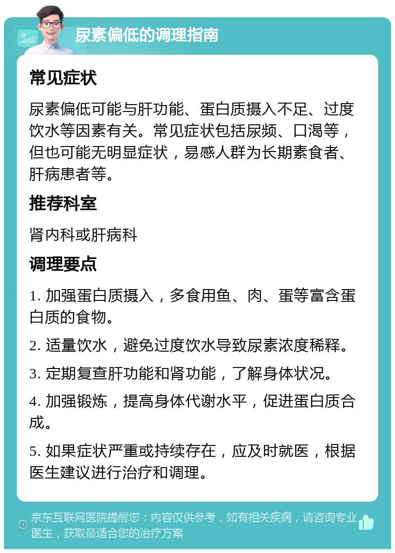 尿素偏低的调理指南 常见症状 尿素偏低可能与肝功能、蛋白质摄入不足、过度饮水等因素有关。常见症状包括尿频、口渴等，但也可能无明显症状，易感人群为长期素食者、肝病患者等。 推荐科室 肾内科或肝病科 调理要点 1. 加强蛋白质摄入，多食用鱼、肉、蛋等富含蛋白质的食物。 2. 适量饮水，避免过度饮水导致尿素浓度稀释。 3. 定期复查肝功能和肾功能，了解身体状况。 4. 加强锻炼，提高身体代谢水平，促进蛋白质合成。 5. 如果症状严重或持续存在，应及时就医，根据医生建议进行治疗和调理。