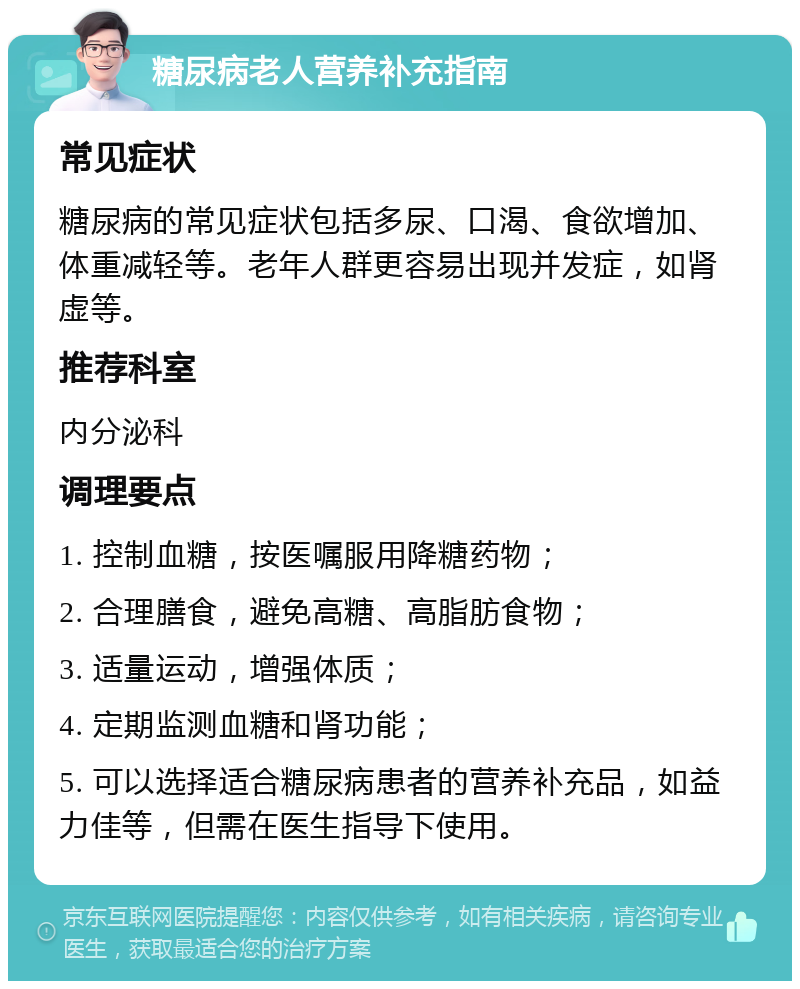 糖尿病老人营养补充指南 常见症状 糖尿病的常见症状包括多尿、口渴、食欲增加、体重减轻等。老年人群更容易出现并发症，如肾虚等。 推荐科室 内分泌科 调理要点 1. 控制血糖，按医嘱服用降糖药物； 2. 合理膳食，避免高糖、高脂肪食物； 3. 适量运动，增强体质； 4. 定期监测血糖和肾功能； 5. 可以选择适合糖尿病患者的营养补充品，如益力佳等，但需在医生指导下使用。