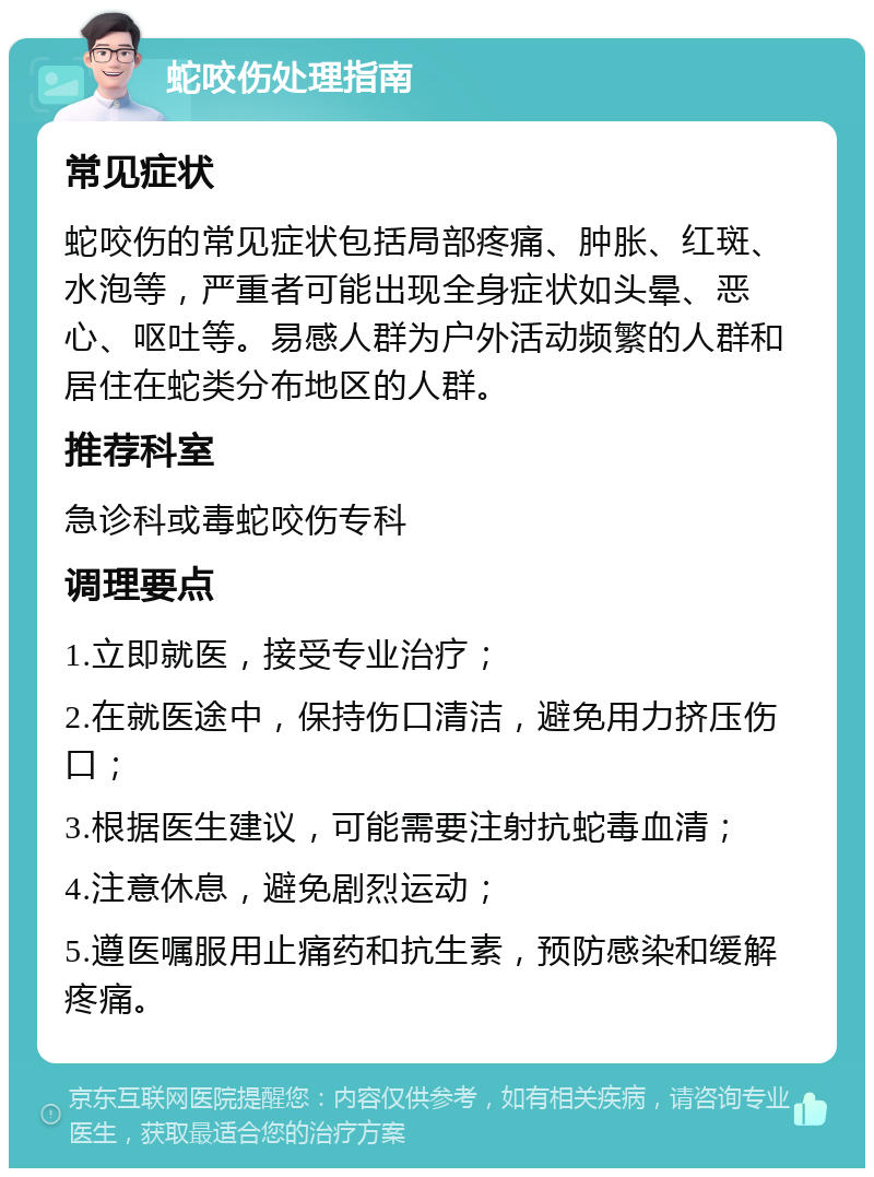 蛇咬伤处理指南 常见症状 蛇咬伤的常见症状包括局部疼痛、肿胀、红斑、水泡等，严重者可能出现全身症状如头晕、恶心、呕吐等。易感人群为户外活动频繁的人群和居住在蛇类分布地区的人群。 推荐科室 急诊科或毒蛇咬伤专科 调理要点 1.立即就医，接受专业治疗； 2.在就医途中，保持伤口清洁，避免用力挤压伤口； 3.根据医生建议，可能需要注射抗蛇毒血清； 4.注意休息，避免剧烈运动； 5.遵医嘱服用止痛药和抗生素，预防感染和缓解疼痛。