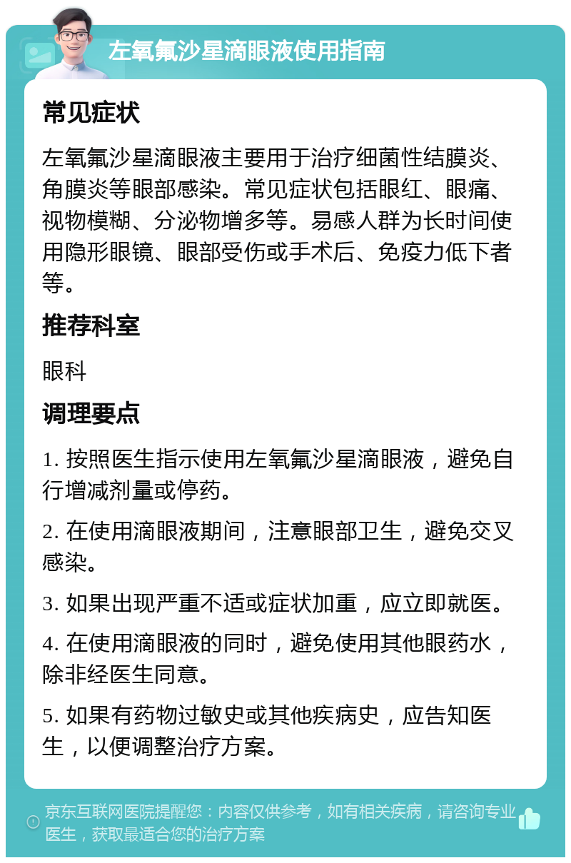 左氧氟沙星滴眼液使用指南 常见症状 左氧氟沙星滴眼液主要用于治疗细菌性结膜炎、角膜炎等眼部感染。常见症状包括眼红、眼痛、视物模糊、分泌物增多等。易感人群为长时间使用隐形眼镜、眼部受伤或手术后、免疫力低下者等。 推荐科室 眼科 调理要点 1. 按照医生指示使用左氧氟沙星滴眼液，避免自行增减剂量或停药。 2. 在使用滴眼液期间，注意眼部卫生，避免交叉感染。 3. 如果出现严重不适或症状加重，应立即就医。 4. 在使用滴眼液的同时，避免使用其他眼药水，除非经医生同意。 5. 如果有药物过敏史或其他疾病史，应告知医生，以便调整治疗方案。