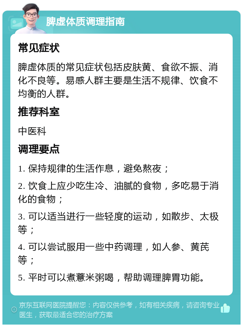 脾虚体质调理指南 常见症状 脾虚体质的常见症状包括皮肤黄、食欲不振、消化不良等。易感人群主要是生活不规律、饮食不均衡的人群。 推荐科室 中医科 调理要点 1. 保持规律的生活作息，避免熬夜； 2. 饮食上应少吃生冷、油腻的食物，多吃易于消化的食物； 3. 可以适当进行一些轻度的运动，如散步、太极等； 4. 可以尝试服用一些中药调理，如人参、黄芪等； 5. 平时可以煮薏米粥喝，帮助调理脾胃功能。