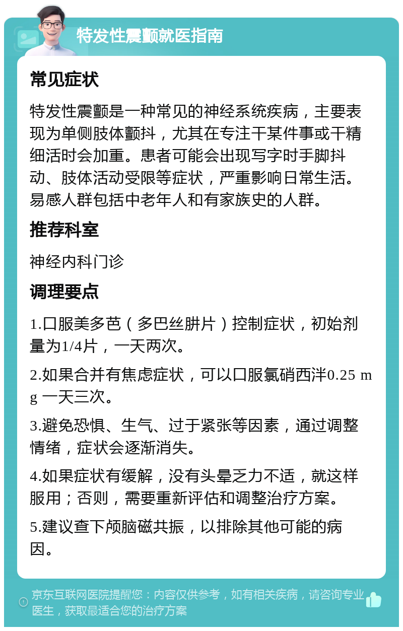 特发性震颤就医指南 常见症状 特发性震颤是一种常见的神经系统疾病，主要表现为单侧肢体颤抖，尤其在专注干某件事或干精细活时会加重。患者可能会出现写字时手脚抖动、肢体活动受限等症状，严重影响日常生活。易感人群包括中老年人和有家族史的人群。 推荐科室 神经内科门诊 调理要点 1.口服美多芭（多巴丝肼片）控制症状，初始剂量为1/4片，一天两次。 2.如果合并有焦虑症状，可以口服氯硝西泮0.25 mg 一天三次。 3.避免恐惧、生气、过于紧张等因素，通过调整情绪，症状会逐渐消失。 4.如果症状有缓解，没有头晕乏力不适，就这样服用；否则，需要重新评估和调整治疗方案。 5.建议查下颅脑磁共振，以排除其他可能的病因。