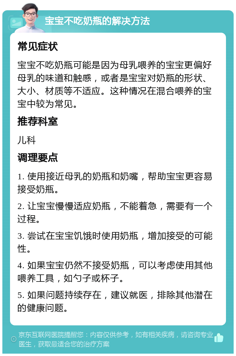 宝宝不吃奶瓶的解决方法 常见症状 宝宝不吃奶瓶可能是因为母乳喂养的宝宝更偏好母乳的味道和触感，或者是宝宝对奶瓶的形状、大小、材质等不适应。这种情况在混合喂养的宝宝中较为常见。 推荐科室 儿科 调理要点 1. 使用接近母乳的奶瓶和奶嘴，帮助宝宝更容易接受奶瓶。 2. 让宝宝慢慢适应奶瓶，不能着急，需要有一个过程。 3. 尝试在宝宝饥饿时使用奶瓶，增加接受的可能性。 4. 如果宝宝仍然不接受奶瓶，可以考虑使用其他喂养工具，如勺子或杯子。 5. 如果问题持续存在，建议就医，排除其他潜在的健康问题。